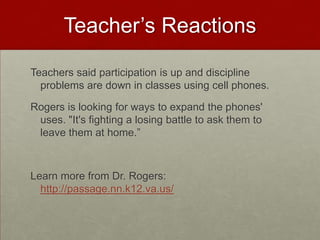 Teacher’s ReactionsTeachers said participation is up and discipline problems are down in classes using cell phones. Rogers is looking for ways to expand the phones' uses. "It's fighting a losing battle to ask them to leave them at home.”Learn more from Dr. Rogers:  http://passage.nn.k12.va.us/