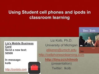 Using Student cell phones and ipods in classroom learningLiz Kolb, Ph.D.University of Michiganelikeren@umich.eduhttp://cellphonesinlearning.comhttp://tiny.cc/chilmob (presentation)Twitter:  lkolbLiz’s Mobile Business CardSend a new text:  50500In message: kolb http://contxts.com