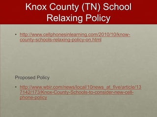 Knox County (TN) School Relaxing Policyhttp://www.cellphonesinlearning.com/2010/10/know-county-schools-relaxing-policy-on.htmlProposed Policyhttp://www.wbir.com/news/local/10news_at_five/article/137142/173/Knox-County-Schools-to-consider-new-cell-phone-policy