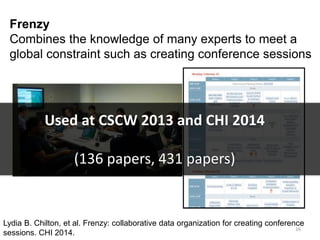 Frenzy
Combines the knowledge of many experts to meet a
global constraint such as creating conference sessions
Lydia B. Chilton, et al. Frenzy: collaborative data organization for creating conference
sessions. CHI 2014.
16
Used at CSCW 2013 and CHI 2014
(136 papers, 431 papers)
 