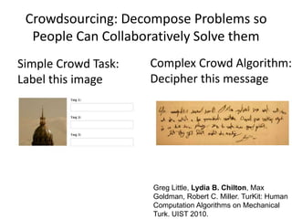 Simple Crowd Task:
Label this image
Complex Crowd Algorithm:
Decipher this message
Greg Little, Lydia B. Chilton, Max
Goldman, Robert C. Miller. TurKit: Human
Computation Algorithms on Mechanical
Turk. UIST 2010.
Crowdsourcing: Decompose Problems so
People Can Collaboratively Solve them
 