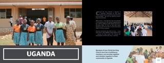 UGANDA
C
hrist the King Church in Uganda is
a powerful testimony of how your
investments are providing more than just
help for today … you are also providing eternal
hope for tomorrow.
When Pascal, a little Ugandan boy, first received
a child sponsor and later had the opportunity to
tour with the Children of the World International
Children’s Choir, he had no idea God would
eventually use him to start a church that would
affect hundreds of people.
But just a few years later, there he was — along
with several other Children of the World alumni
— playing his bass guitar and leading the
congregation of Christ the King in worship.
Because of you, Christ the King
Church now has a building so
members can worship together
and minister together to their
community in Uganda.
23
 