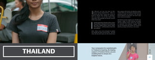 THAILAND
I
n Thailand, girls bear the brunt of their
families’ financial responsibilities — often at a
horrible cost. From a young age, many are
forced to believe that, without an education,
their only option is to sell their bodies. They
spend their lives exploited and abused, unaware
of their own worth.
But by supporting a Freedom Home where
they can have a safe place to live and study,
you have helped young women regain
their freedom … and have shown them the
love of Jesus.
Suda, whose name we’ve changed to protect
her identity, has been sold five times — the first
when she was just 11 years old. She should have
been playing with friends and attending school.
Instead, Suda was considered property, and she
eventually ended up working in the red-light
district. Without an education, she would never
have a chance at freedom.
But because of your support, girls like Suda can
choose a better life. Suda became connected
with the Freedom Home where she received
an education and emotional support. Today,
she has completed high school and dreams of
attending college and starting a new career.
Your compassion for exploited girls
in Thailand is inspiring. By helping
support a Freedom Home, you are
enabling them to dream of a
brighter future.
17
 