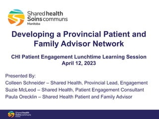 Developing a Provincial Patient and
Family Advisor Network
CHI Patient Engagement Lunchtime Learning Session
April 12, 2023
Presented By:
Colleen Schneider – Shared Health, Provincial Lead, Engagement
Suzie McLeod – Shared Health, Patient Engagement Consultant
Paula Orecklin – Shared Health Patient and Family Advisor
 