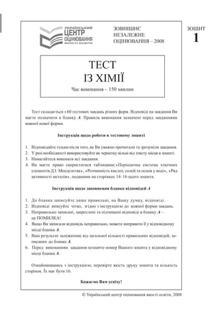 ТЕСТ 
ІЗ ХІМІЇ 
Час виконання – 150 хвилин 
Тест складається з 60 тестових завдань різних форм. Відповіді на завдання Ви 
маєте позначити в бланку А. Правила виконання зазначені перед завданнями 
кожної нової форми. 
Інструкція щодо роботи в тестовому зошиті 
1. Відповідайте тільки після того, як Ви уважно прочитали та зрозуміли завдання. 
2. У разі необхідності використовуйте як чернетку вільні від тексту місця в зошиті. 
3. Намагайтеся виконати всі завдання. 
4. Ви маєте право скористатися таблицями:«Періодична система хімічних 
елементів Д.І.Менделєєва», «Розчинність кислот, солей та основ у воді», «Ряд 
активності металів», поданими на сторінках 14–16 цього зошита. 
Інструкція щодо заповнення бланка відповідей А 
1. До бланка записуйте лише правильні, на Вашу думку, відповіді. 
2. Відповіді вписуйте чітко, згідно з інструкцією до кожної форми завдань. 
3. Неправильно записані, закреслені та підчищені відповіді в бланку А – 
це ПОМИЛКА! 
4. Якщо Ви записали відповідь неправильно, можете виправити її у відповідному 
місці бланка А. 
5. Ваш результат залежатиме від загальної кількості правильних відповідей, за- 
писаних до бланка А. 
6. Перед виконанням завдання позначте номер Вашого зошита у відповідному 
місці бланка А. 
Ознайомившись з інструкцією, перевірте якість друку зошита та кількість 
сторінок. Їх має бути 16. 
Бажаємо Вам успіху! 
© Український центр оцінювання якості освіти, 2008 
ЗОШИТ 
1 
ЗОВНІШНЄ 
НЕЗАЛЕЖНЕ 
ОЦІНЮВАННЯ – 2008 
 