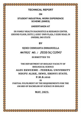 TECHNICAL REPORT
ON
STUDENT INDUSTRIAL WORK EXPERIENCE
SCHEME (SIWES)
UNDERTAKEN AT
DE-FAMILY HEALTH DIAGNOSTICS & RESEARCH CENTER,
GROUND FLOOR, SUITE 2, GODS’ OWN PLAZA, 5 EGBU ROAD, IN
OWERRI, IMO STATE
BY
NJOKU CHIMUANYA EMMANUELLA
MATRIC NO.: 2019/SC/12043
SUBMITTED TO
THE DEPARTMENT OF BIOLOGY FACULTY OF
BIOLOGICAL SCIENCE
ALEX EKWUEME - FEDERAL UNIVERSITY
NDUFU ALIKE, IKWO, EBONYI STATE.
P.M.B.1010
IN
PARTIAL FULFILMENT OF THE REQUIREMENTS FOR THE
AWARD OF BACHELOR OF SCIENCE IN BIOLOGY
MAY, 2023.
 