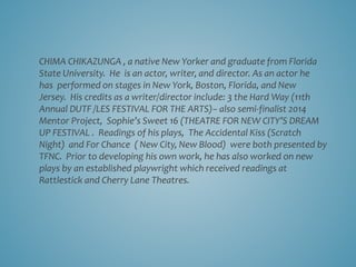 CHIMA CHIKAZUNGA , a native New Yorker and graduate from Florida
State University. He is an actor, writer, and director. As an actor he
has performed on stages in New York, Boston, Florida, and New
Jersey. His credits as a writer/director include: 3 the Hard Way (11th
Annual DUTF /LES FESTIVAL FOR THE ARTS)– also semi-finalist 2014
Mentor Project, Sophie’s Sweet 16 (THEATRE FOR NEW CITY’S DREAM
UP FESTIVAL . Readings of his plays, The Accidental Kiss (Scratch
Night) and For Chance ( New City, New Blood) were both presented by
TFNC. Prior to developing his own work, he has also worked on new
plays by an established playwright which received readings at
Rattlestick and Cherry Lane Theatres.
 