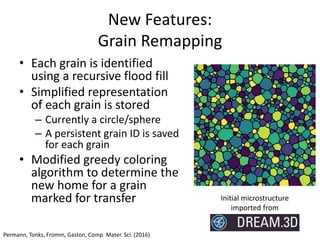 Center for PRedictive Integrated
Structural Materials Science
New Features:
Grain Remapping
• Each grain is identified
using a recursive flood fill
• Simplified representation
of each grain is stored
– Currently a circle/sphere
– A persistent grain ID is saved
for each grain
• Modified greedy coloring
algorithm to determine the
new home for a grain
marked for transfer Initial microstructure
imported from
Permann, Tonks, Fromm, Gaston, Comp. Mater. Sci. (2016)
 