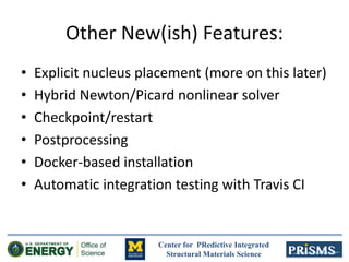 Center for PRedictive Integrated
Structural Materials Science
Other New(ish) Features:
• Explicit nucleus placement (more on this later)
• Hybrid Newton/Picard nonlinear solver
• Checkpoint/restart
• Postprocessing
• Docker-based installation
• Automatic integration testing with Travis CI
 