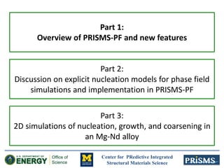 Center for PRedictive Integrated
Structural Materials Science
Part 1:
Overview of PRISMS-PF and new features
Part 2:
Discussion on explicit nucleation models for phase field
simulations and implementation in PRISMS-PF
Part 3:
2D simulations of nucleation, growth, and coarsening in
an Mg-Nd alloy
 