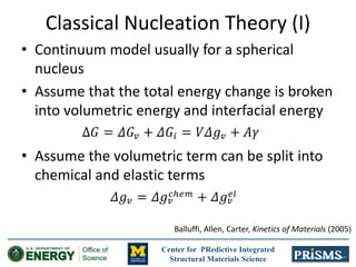 Center for PRedictive Integrated
Structural Materials Science
Classical Nucleation Theory (I)
• Continuum model usually for a spherical
nucleus
• Assume that the total energy change is broken
into volumetric energy and interfacial energy
• Assume the volumetric term can be split into
chemical and elastic terms
Balluffi, Allen, Carter, Kinetics of Materials (2005)
 
