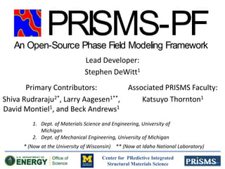 Center for PRedictive Integrated
Structural Materials Science
Lead Developer:
Stephen DeWitt1
PRISMS-PFAn Open-Source Phase Field Modeling Framework
Associated PRISMS Faculty:
Katsuyo Thornton1
Primary Contributors:
Shiva Rudraraju2*, Larry Aagesen1**,
David Montiel1, and Beck Andrews1
1. Dept. of Materials Science and Engineering, University of
Michigan
2. Dept. of Mechanical Engineering, University of Michigan
* (Now at the University of Wisconsin) ** (Now at Idaho National Laboratory)
 