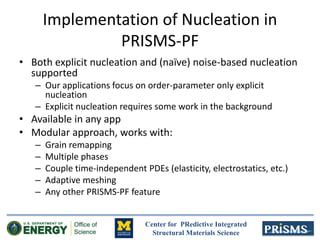 Center for PRedictive Integrated
Structural Materials Science
Implementation of Nucleation in
PRISMS-PF
• Both explicit nucleation and (naïve) noise-based nucleation
supported
– Our applications focus on order-parameter only explicit
nucleation
– Explicit nucleation requires some work in the background
• Available in any app
• Modular approach, works with:
– Grain remapping
– Multiple phases
– Couple time-independent PDEs (elasticity, electrostatics, etc.)
– Adaptive meshing
– Any other PRISMS-PF feature
 