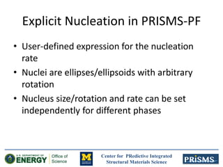 Center for PRedictive Integrated
Structural Materials Science
Explicit Nucleation in PRISMS-PF
• User-defined expression for the nucleation
rate
• Nuclei are ellipses/ellipsoids with arbitrary
rotation
• Nucleus size/rotation and rate can be set
independently for different phases
 