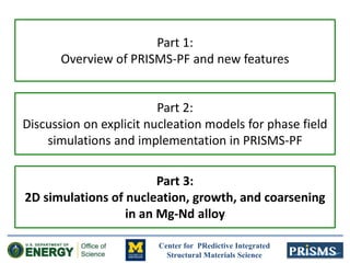 Center for PRedictive Integrated
Structural Materials Science
Part 1:
Overview of PRISMS-PF and new features
Part 2:
Discussion on explicit nucleation models for phase field
simulations and implementation in PRISMS-PF
Part 3:
2D simulations of nucleation, growth, and coarsening
in an Mg-Nd alloy
 