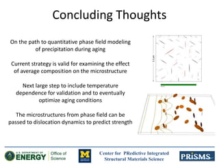 Center for PRedictive Integrated
Structural Materials Science
On the path to quantitative phase field modeling
of precipitation during aging
Current strategy is valid for examining the effect
of average composition on the microstructure
Next large step to include temperature
dependence for validation and to eventually
optimize aging conditions
The microstructures from phase field can be
passed to dislocation dynamics to predict strength
Concluding Thoughts
 