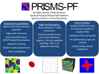 Center for PRedictive Integrated
Structural Materials Science
User-Friendly:
Simple interface to solve
an arbitrary number of
coupled PDEs
Detailed online user guide
24 applications to get you
started
Simple Docker-based
installation
High-Performance:
Ideal scaling for >1,000
processors
Improved performance
over finite difference
(approx. 10x w/o adaptive
meshing, 100+ x w/
adaptive meshing)
An Open Source, Finite Element,
General Purpose Phase-Field Platform
(github.com/prisms-center/phaseField)
PRISMS-PFAn Open-Source Phase Field Modeling Framework
Advanced Capabilities:
Matrix-free finite element
approach
High-order elements
Hybrid parallelization:
MPI/Threads/Vectorization
Adaptive meshing
Explicit nucleus placement
Grain-remapping
 