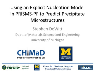 Center for PRedictive Integrated
Structural Materials Science
Using an Explicit Nucleation Model
in PRISMS-PF to Predict Precipitate
Microstructures
Stephen DeWitt
Dept. of Materials Science and Engineering
University of Michigan
Phase Field Workshop VII
 