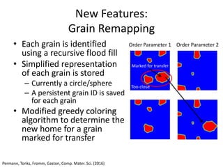 Center for PRedictive Integrated
Structural Materials Science
New Features:
Grain Remapping
• Each grain is identified
using a recursive flood fill
• Simplified representation
of each grain is stored
– Currently a circle/sphere
– A persistent grain ID is saved
for each grain
• Modified greedy coloring
algorithm to determine the
new home for a grain
marked for transfer
Order Parameter 1 Order Parameter 2
Too close
Marked for transfer
Permann, Tonks, Fromm, Gaston, Comp. Mater. Sci. (2016)
 