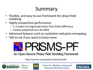 Center for PRedictive Integrated
Structural Materials Science
Summary
• Flexible, and easy-to-use framework for phase field
modeling
• Highly competitive performance
– 1-2 orders of magnitude faster than finite difference
– Fastest published time for BM3
• Advanced features such as nucleation and grain remapping
• Talk to me if you want to know more
PRISMS-PFAn Open-Source Phase Field Modeling Framework
https://prisms-center.github.io/phaseField/
 
