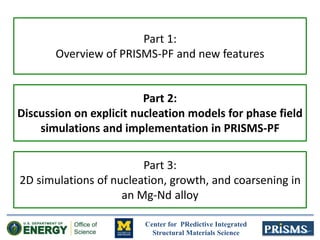 Center for PRedictive Integrated
Structural Materials Science
Part 1:
Overview of PRISMS-PF and new features
Part 2:
Discussion on explicit nucleation models for phase field
simulations and implementation in PRISMS-PF
Part 3:
2D simulations of nucleation, growth, and coarsening in
an Mg-Nd alloy
 