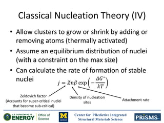 Center for PRedictive Integrated
Structural Materials Science
Classical Nucleation Theory (IV)
• Allow clusters to grow or shrink by adding or
removing atoms (thermally activated)
• Assume an equilibrium distribution of nuclei
(with a constraint on the max size)
• Can calculate the rate of formation of stable
nuclei
Zeldovich factor
(Accounts for super-critical nuclei
that become sub-critical)
Density of nucleation
sites
Attachment rate
 