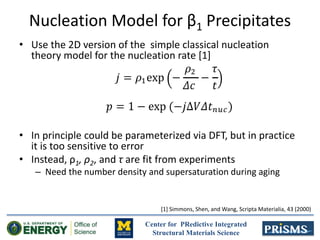 Center for PRedictive Integrated
Structural Materials Science
Nucleation Model for β1 Precipitates
• Use the 2D version of the simple classical nucleation
theory model for the nucleation rate [1]
• In principle could be parameterized via DFT, but in practice
it is too sensitive to error
• Instead, ρ1, ρ2, and τ are fit from experiments
– Need the number density and supersaturation during aging
[1] Simmons, Shen, and Wang, Scripta Materialia, 43 (2000)
 