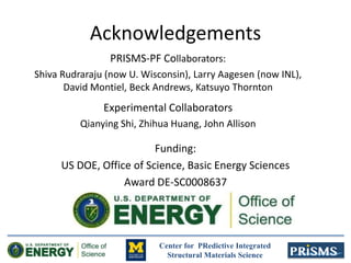 Center for PRedictive Integrated
Structural Materials Science
Acknowledgements
Funding:
US DOE, Office of Science, Basic Energy Sciences
Award DE-SC0008637
PRISMS-PF Collaborators:
Shiva Rudraraju (now U. Wisconsin), Larry Aagesen (now INL),
David Montiel, Beck Andrews, Katsuyo Thornton
Experimental Collaborators
Qianying Shi, Zhihua Huang, John Allison
 