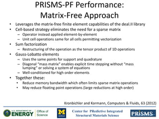 Center for PRedictive Integrated
Structural Materials Science
PRISMS-PF Performance:
Matrix-Free Approach
• Leverages the matrix-free finite element capabilities of the deal.II library
• Cell-based strategy eliminates the need for a sparse matrix
– Operator instead applied element-by-element
– Unit cell operations same for all cells permitting vectorization
• Sum factorization
– Restructuring of the operation as the tensor product of 1D operations
• Gauss-Lobatto elements
– Uses the same points for support and quadrature
– Diagonal “mass matrix” enables explicit time stepping without “mass
lumping” or solving a system of equations
– Well-conditioned for high order elements
• Together these:
• Reduce memory bandwidth which often limits sparse matrix operations
• May reduce floating point operations (large reductions at high order)
Kronbichler and Kormann, Computers & Fluids, 63 (2012)
 