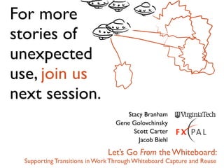 For more
stories of
unexpected
use, join us
next session.
                                     Stacy Branham
                                 Gene Golovchinsky
                                       Scott Carter
                                         Jacob Biehl

                               Let’s Go From the Whiteboard:
  Supporting Transitions in Work Through Whiteboard Capture and Reuse
 