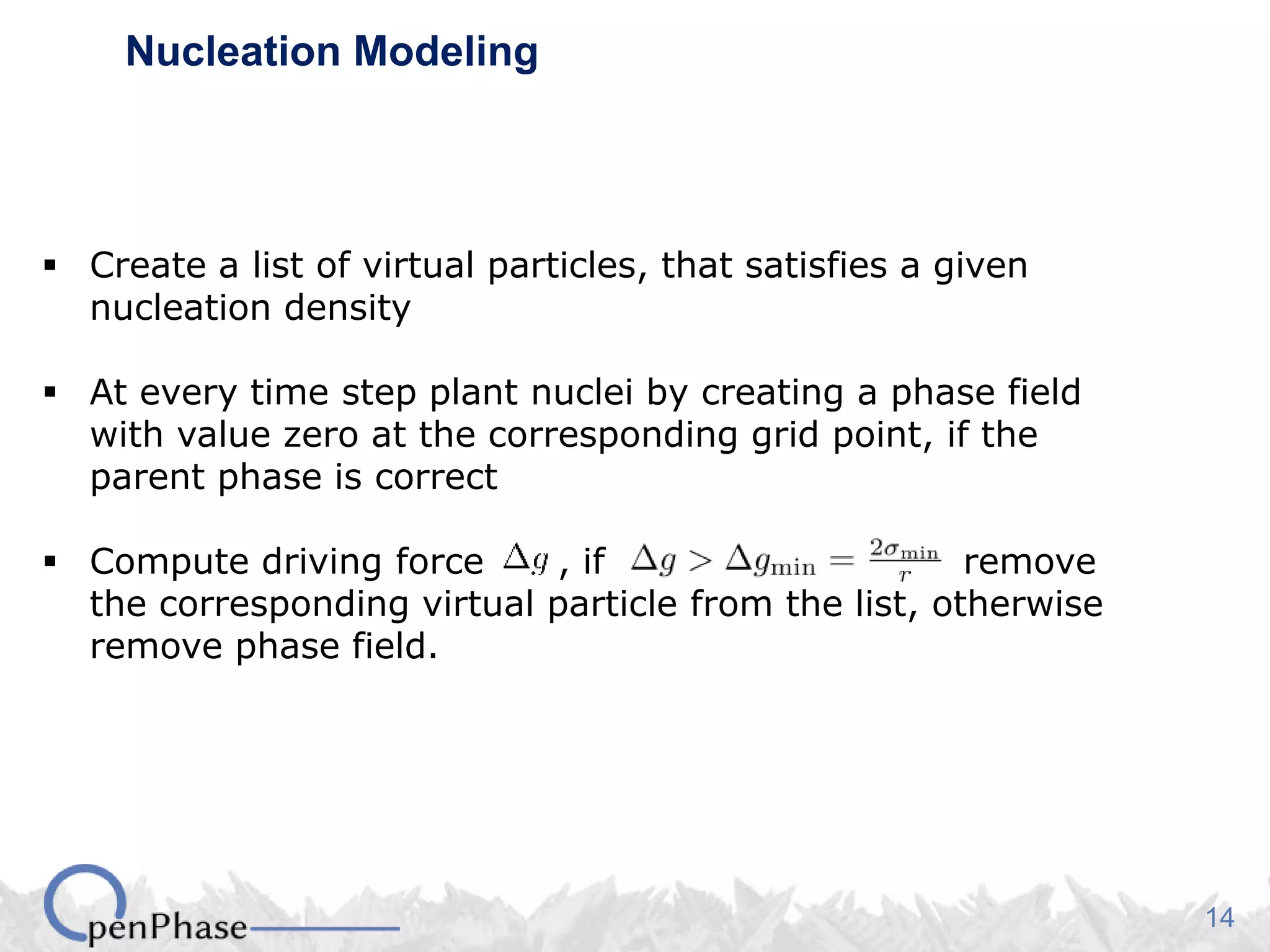 14
Nucleation Modeling
 Create a list of virtual particles, that satisfies a given
nucleation density
 At every time step plant nuclei by creating a phase field
with value zero at the corresponding grid point, if the
parent phase is correct
 Compute driving force , if remove
the corresponding virtual particle from the list, otherwise
remove phase field.
 
