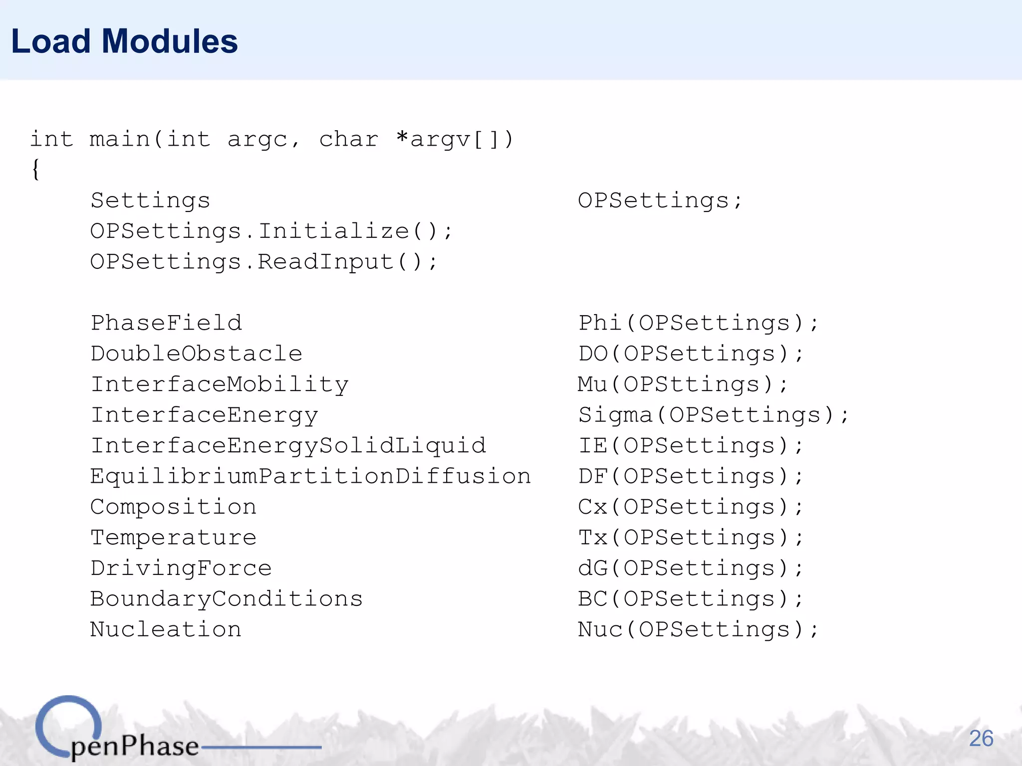 26
Load Modules
int main(int argc, char *argv[])
{
Settings OPSettings;
OPSettings.Initialize();
OPSettings.ReadInput();
PhaseField Phi(OPSettings);
DoubleObstacle DO(OPSettings);
InterfaceMobility Mu(OPSttings);
InterfaceEnergy Sigma(OPSettings);
InterfaceEnergySolidLiquid IE(OPSettings);
EquilibriumPartitionDiffusion DF(OPSettings);
Composition Cx(OPSettings);
Temperature Tx(OPSettings);
DrivingForce dG(OPSettings);
BoundaryConditions BC(OPSettings);
Nucleation Nuc(OPSettings);
 