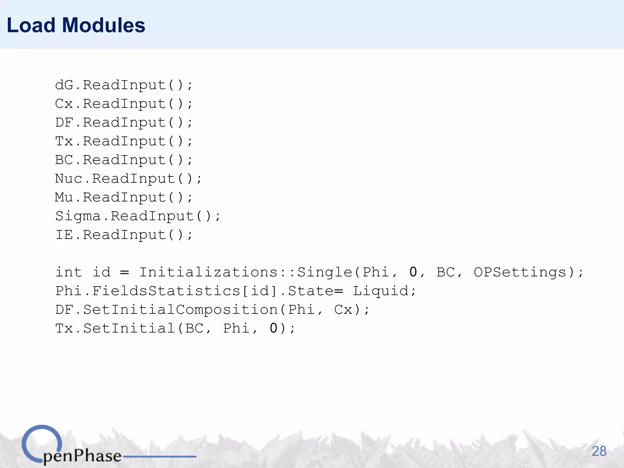 28
Load Modules
dG.ReadInput();
Cx.ReadInput();
DF.ReadInput();
Tx.ReadInput();
BC.ReadInput();
Nuc.ReadInput();
Mu.ReadInput();
Sigma.ReadInput();
IE.ReadInput();
int id = Initializations::Single(Phi, 0, BC, OPSettings);
Phi.FieldsStatistics[id].State= Liquid;
DF.SetInitialComposition(Phi, Cx);
Tx.SetInitial(BC, Phi, 0);
 