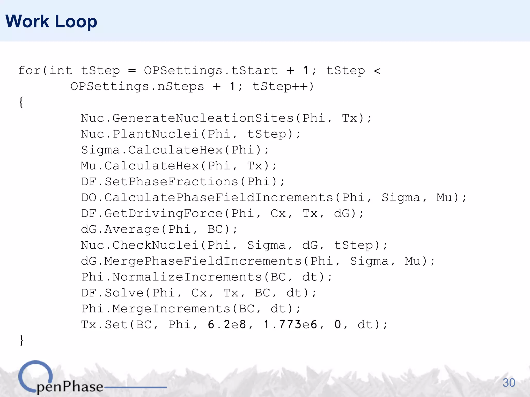 30
Work Loop
for(int tStep = OPSettings.tStart + 1; tStep <
OPSettings.nSteps + 1; tStep++)
{
Nuc.GenerateNucleationSites(Phi, Tx);
Nuc.PlantNuclei(Phi, tStep);
Sigma.CalculateHex(Phi);
Mu.CalculateHex(Phi, Tx);
DF.SetPhaseFractions(Phi);
DO.CalculatePhaseFieldIncrements(Phi, Sigma, Mu);
DF.GetDrivingForce(Phi, Cx, Tx, dG);
dG.Average(Phi, BC);
Nuc.CheckNuclei(Phi, Sigma, dG, tStep);
dG.MergePhaseFieldIncrements(Phi, Sigma, Mu);
Phi.NormalizeIncrements(BC, dt);
DF.Solve(Phi, Cx, Tx, BC, dt);
Phi.MergeIncrements(BC, dt);
Tx.Set(BC, Phi, 6.2e8, 1.773e6, 0, dt);
}
 