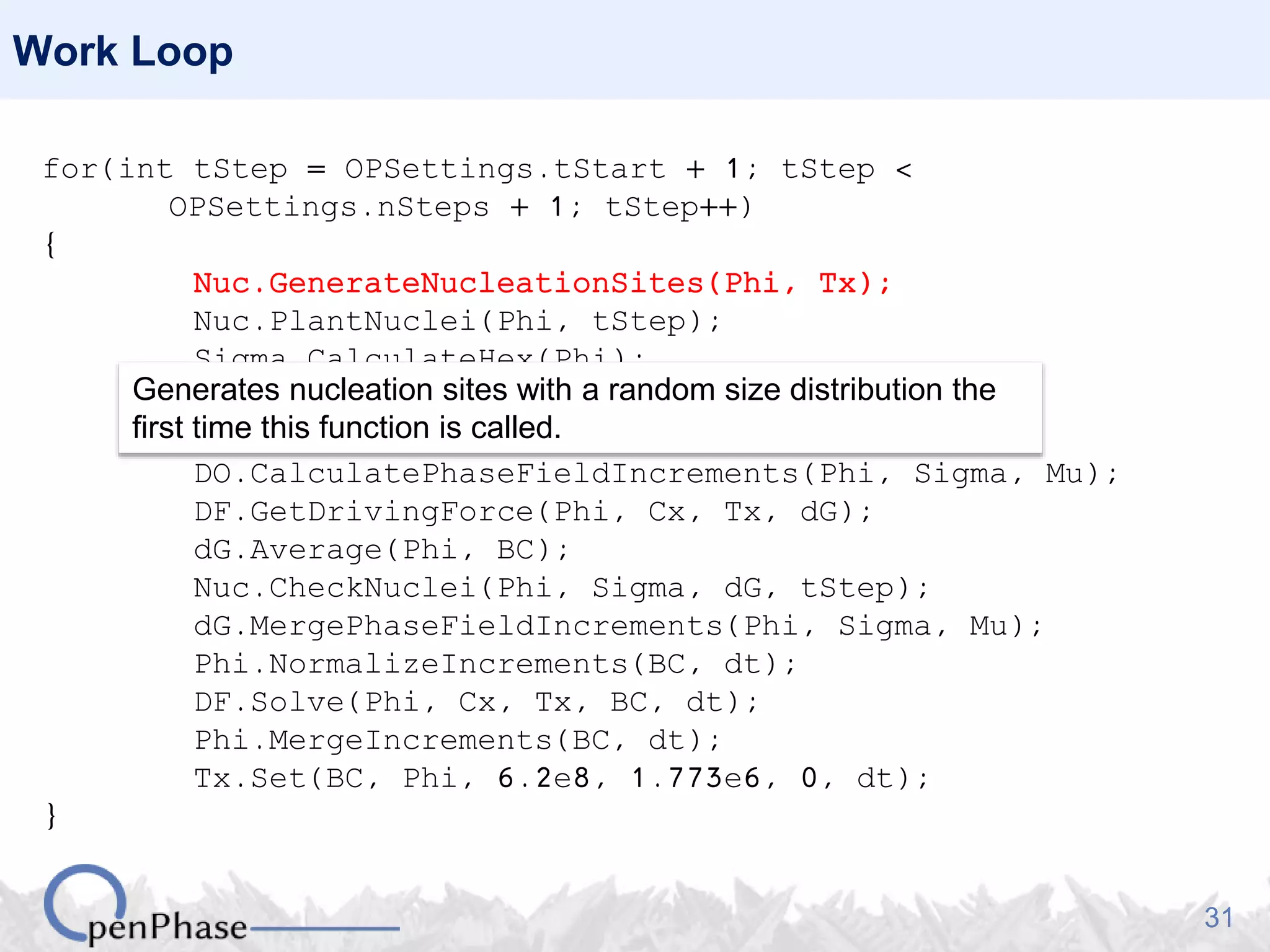 31
Work Loop
for(int tStep = OPSettings.tStart + 1; tStep <
OPSettings.nSteps + 1; tStep++)
{
Nuc.GenerateNucleationSites(Phi, Tx);
Nuc.PlantNuclei(Phi, tStep);
Sigma.CalculateHex(Phi);
Mu.CalculateHex(Phi, Tx);
DF.SetPhaseFractions(Phi);
DO.CalculatePhaseFieldIncrements(Phi, Sigma, Mu);
DF.GetDrivingForce(Phi, Cx, Tx, dG);
dG.Average(Phi, BC);
Nuc.CheckNuclei(Phi, Sigma, dG, tStep);
dG.MergePhaseFieldIncrements(Phi, Sigma, Mu);
Phi.NormalizeIncrements(BC, dt);
DF.Solve(Phi, Cx, Tx, BC, dt);
Phi.MergeIncrements(BC, dt);
Tx.Set(BC, Phi, 6.2e8, 1.773e6, 0, dt);
}
Generates nucleation sites with a random size distribution the
first time this function is called.
 