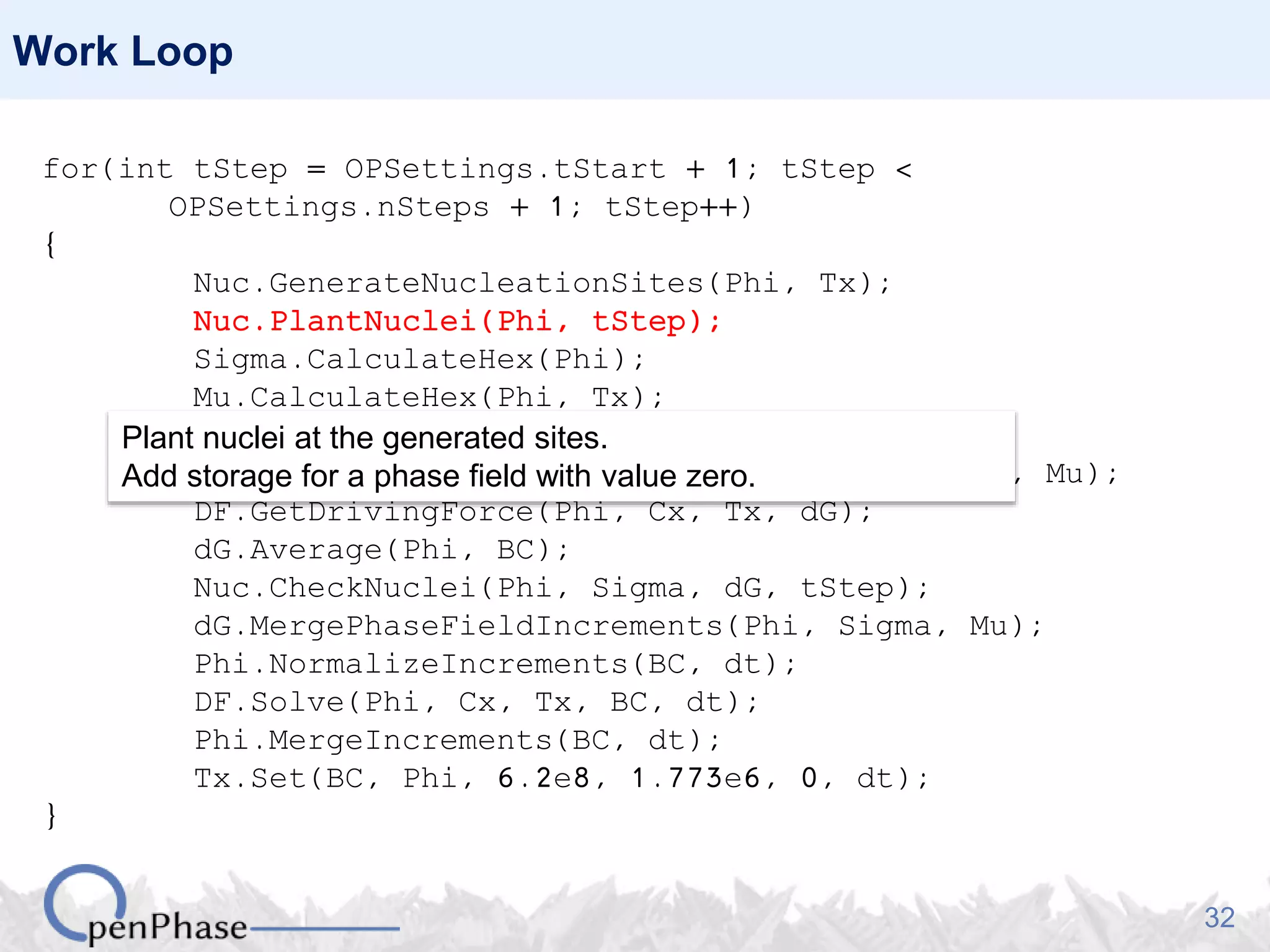 32
Work Loop
for(int tStep = OPSettings.tStart + 1; tStep <
OPSettings.nSteps + 1; tStep++)
{
Nuc.GenerateNucleationSites(Phi, Tx);
Nuc.PlantNuclei(Phi, tStep);
Sigma.CalculateHex(Phi);
Mu.CalculateHex(Phi, Tx);
DF.SetPhaseFractions(Phi);
DO.CalculatePhaseFieldIncrements(Phi, Sigma, Mu);
DF.GetDrivingForce(Phi, Cx, Tx, dG);
dG.Average(Phi, BC);
Nuc.CheckNuclei(Phi, Sigma, dG, tStep);
dG.MergePhaseFieldIncrements(Phi, Sigma, Mu);
Phi.NormalizeIncrements(BC, dt);
DF.Solve(Phi, Cx, Tx, BC, dt);
Phi.MergeIncrements(BC, dt);
Tx.Set(BC, Phi, 6.2e8, 1.773e6, 0, dt);
}
Plant nuclei at the generated sites.
Add storage for a phase field with value zero.
 