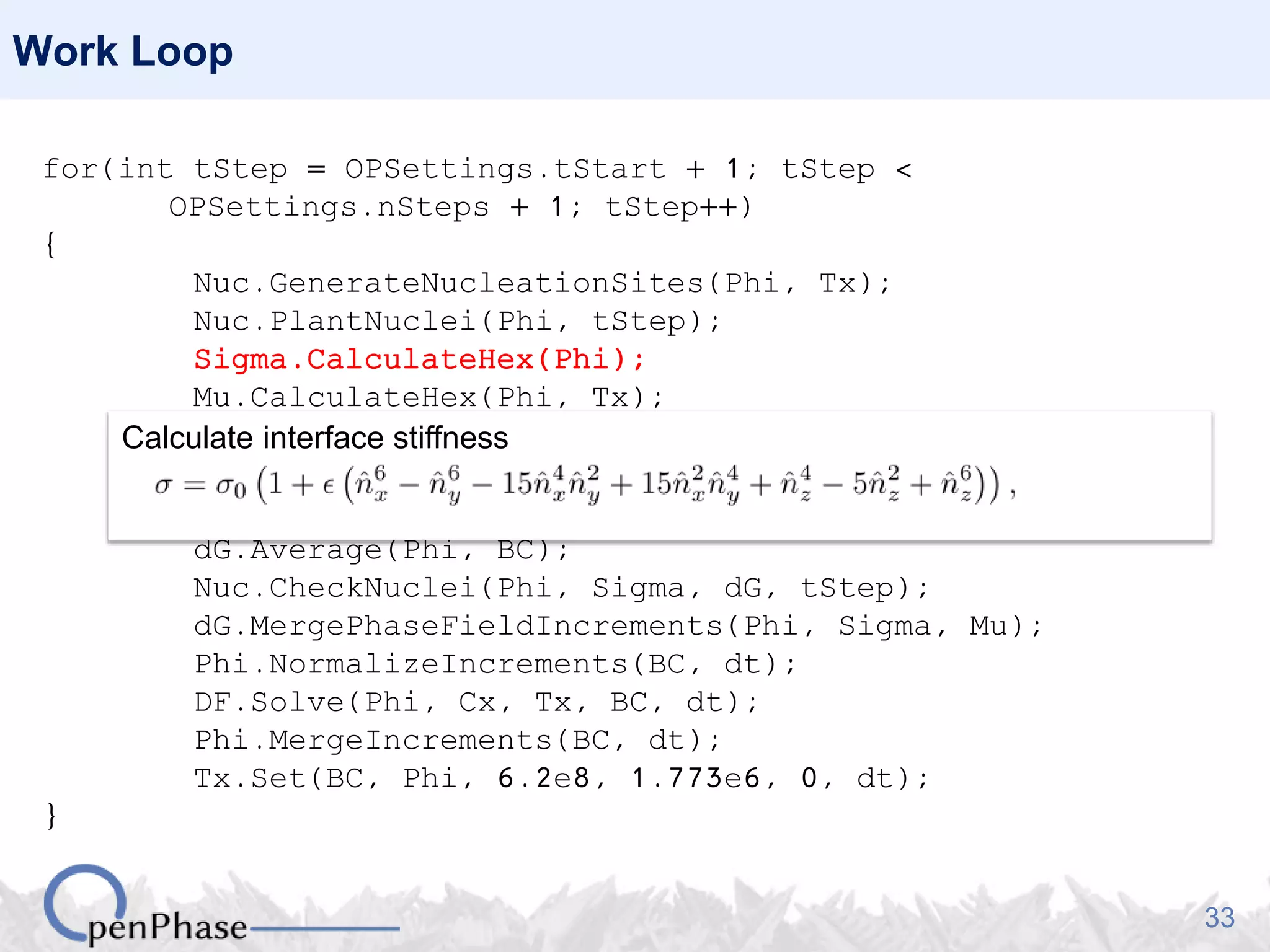 33
Work Loop
for(int tStep = OPSettings.tStart + 1; tStep <
OPSettings.nSteps + 1; tStep++)
{
Nuc.GenerateNucleationSites(Phi, Tx);
Nuc.PlantNuclei(Phi, tStep);
Sigma.CalculateHex(Phi);
Mu.CalculateHex(Phi, Tx);
DF.SetPhaseFractions(Phi);
DO.CalculatePhaseFieldIncrements(Phi, Sigma, Mu);
DF.GetDrivingForce(Phi, Cx, Tx, dG);
dG.Average(Phi, BC);
Nuc.CheckNuclei(Phi, Sigma, dG, tStep);
dG.MergePhaseFieldIncrements(Phi, Sigma, Mu);
Phi.NormalizeIncrements(BC, dt);
DF.Solve(Phi, Cx, Tx, BC, dt);
Phi.MergeIncrements(BC, dt);
Tx.Set(BC, Phi, 6.2e8, 1.773e6, 0, dt);
}
Calculate interface stiffness
 