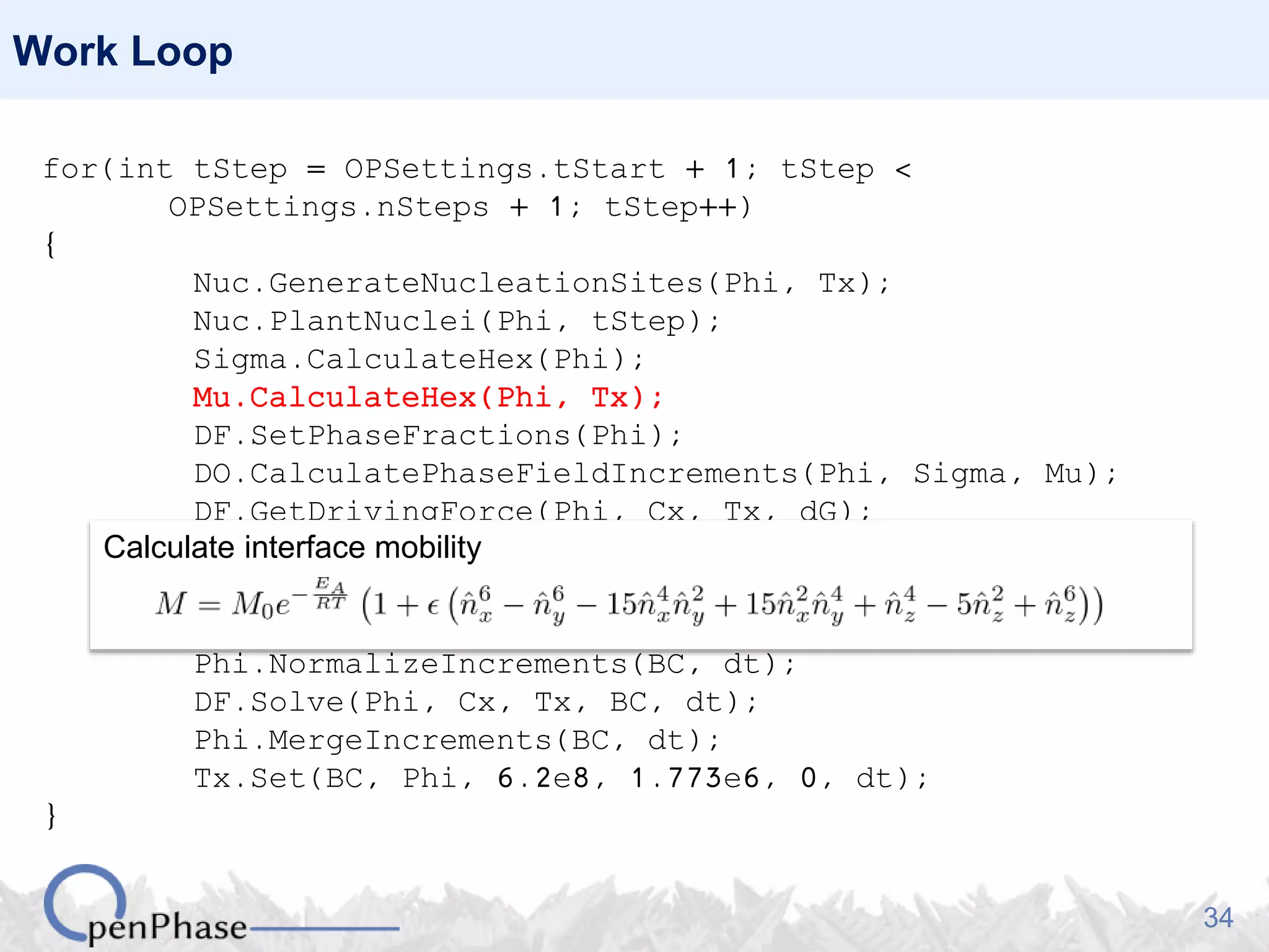 34
Work Loop
for(int tStep = OPSettings.tStart + 1; tStep <
OPSettings.nSteps + 1; tStep++)
{
Nuc.GenerateNucleationSites(Phi, Tx);
Nuc.PlantNuclei(Phi, tStep);
Sigma.CalculateHex(Phi);
Mu.CalculateHex(Phi, Tx);
DF.SetPhaseFractions(Phi);
DO.CalculatePhaseFieldIncrements(Phi, Sigma, Mu);
DF.GetDrivingForce(Phi, Cx, Tx, dG);
dG.Average(Phi, BC);
dG.MergePhaseFieldIncrements(Phi, Sigma, Mu);
Phi.NormalizeIncrements(BC, dt);
DF.Solve(Phi, Cx, Tx, BC, dt);
Phi.MergeIncrements(BC, dt);
Tx.Set(BC, Phi, 6.2e8, 1.773e6, 0, dt);
}
Calculate interface mobility
 
