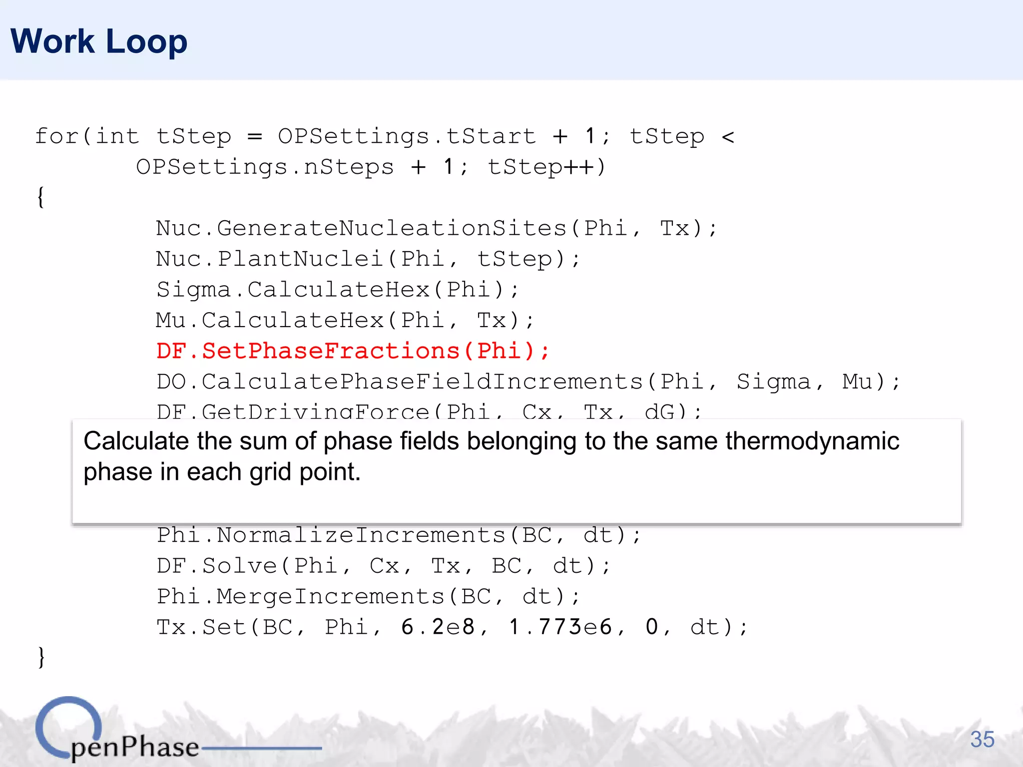 35
Work Loop
for(int tStep = OPSettings.tStart + 1; tStep <
OPSettings.nSteps + 1; tStep++)
{
Nuc.GenerateNucleationSites(Phi, Tx);
Nuc.PlantNuclei(Phi, tStep);
Sigma.CalculateHex(Phi);
Mu.CalculateHex(Phi, Tx);
DF.SetPhaseFractions(Phi);
DO.CalculatePhaseFieldIncrements(Phi, Sigma, Mu);
DF.GetDrivingForce(Phi, Cx, Tx, dG);
dG.Average(Phi, BC);
dG.MergePhaseFieldIncrements(Phi, Sigma, Mu);
Phi.NormalizeIncrements(BC, dt);
DF.Solve(Phi, Cx, Tx, BC, dt);
Phi.MergeIncrements(BC, dt);
Tx.Set(BC, Phi, 6.2e8, 1.773e6, 0, dt);
}
Calculate the sum of phase fields belonging to the same thermodynamic
phase in each grid point.
 
