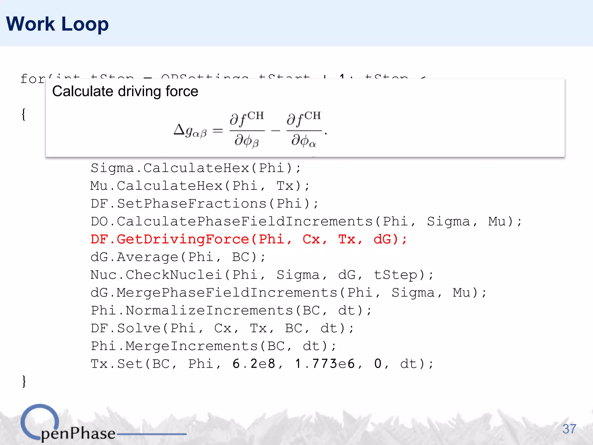 37
Work Loop
for(int tStep = OPSettings.tStart + 1; tStep <
OPSettings.nSteps + 1; tStep++)
{
Nuc.GenerateNucleationSites(Phi, Tx);
Nuc.PlantNuclei(Phi, tStep);
Sigma.CalculateHex(Phi);
Mu.CalculateHex(Phi, Tx);
DF.SetPhaseFractions(Phi);
DO.CalculatePhaseFieldIncrements(Phi, Sigma, Mu);
DF.GetDrivingForce(Phi, Cx, Tx, dG);
dG.Average(Phi, BC);
Nuc.CheckNuclei(Phi, Sigma, dG, tStep);
dG.MergePhaseFieldIncrements(Phi, Sigma, Mu);
Phi.NormalizeIncrements(BC, dt);
DF.Solve(Phi, Cx, Tx, BC, dt);
Phi.MergeIncrements(BC, dt);
Tx.Set(BC, Phi, 6.2e8, 1.773e6, 0, dt);
}
Calculate driving force
 