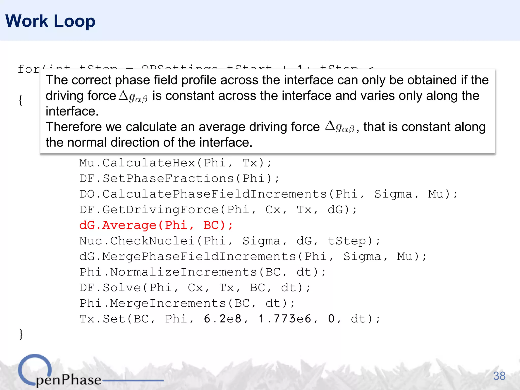38
Work Loop
for(int tStep = OPSettings.tStart + 1; tStep <
OPSettings.nSteps + 1; tStep++)
{
Nuc.GenerateNucleationSites(Phi, Tx);
Nuc.PlantNuclei(Phi, tStep);
Sigma.CalculateHex(Phi);
Mu.CalculateHex(Phi, Tx);
DF.SetPhaseFractions(Phi);
DO.CalculatePhaseFieldIncrements(Phi, Sigma, Mu);
DF.GetDrivingForce(Phi, Cx, Tx, dG);
dG.Average(Phi, BC);
Nuc.CheckNuclei(Phi, Sigma, dG, tStep);
dG.MergePhaseFieldIncrements(Phi, Sigma, Mu);
Phi.NormalizeIncrements(BC, dt);
DF.Solve(Phi, Cx, Tx, BC, dt);
Phi.MergeIncrements(BC, dt);
Tx.Set(BC, Phi, 6.2e8, 1.773e6, 0, dt);
}
The correct phase field profile across the interface can only be obtained if the
driving force is constant across the interface and varies only along the
interface.
Therefore we calculate an average driving force , that is constant along
the normal direction of the interface.
 