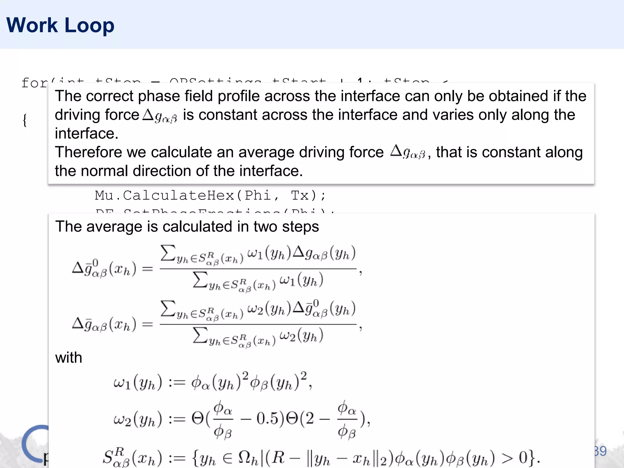 39
Work Loop
for(int tStep = OPSettings.tStart + 1; tStep <
OPSettings.nSteps + 1; tStep++)
{
Nuc.GenerateNucleationSites(Phi, Tx);
Nuc.PlantNuclei(Phi, tStep);
Sigma.CalculateHex(Phi);
Mu.CalculateHex(Phi, Tx);
DF.SetPhaseFractions(Phi);
DO.CalculatePhaseFieldIncrements(Phi, Sigma, Mu);
DF.GetDrivingForce(Phi, Cx, Tx, dG);
dG.Average(Phi, BC);
dG.MergePhaseFieldIncrements(Phi, Sigma, Mu);
Phi.NormalizeIncrements(BC, dt);
DF.Solve(Phi, Cx, Tx, BC, dt);
Phi.MergeIncrements(BC, dt);
Tx.Set(BC, Phi, 6.2e8, 1.773e6, 0, dt)}
The correct phase field profile across the interface can only be obtained if the
driving force is constant across the interface and varies only along the
interface.
Therefore we calculate an average driving force , that is constant along
the normal direction of the interface.
The average is calculated in two steps
with
 