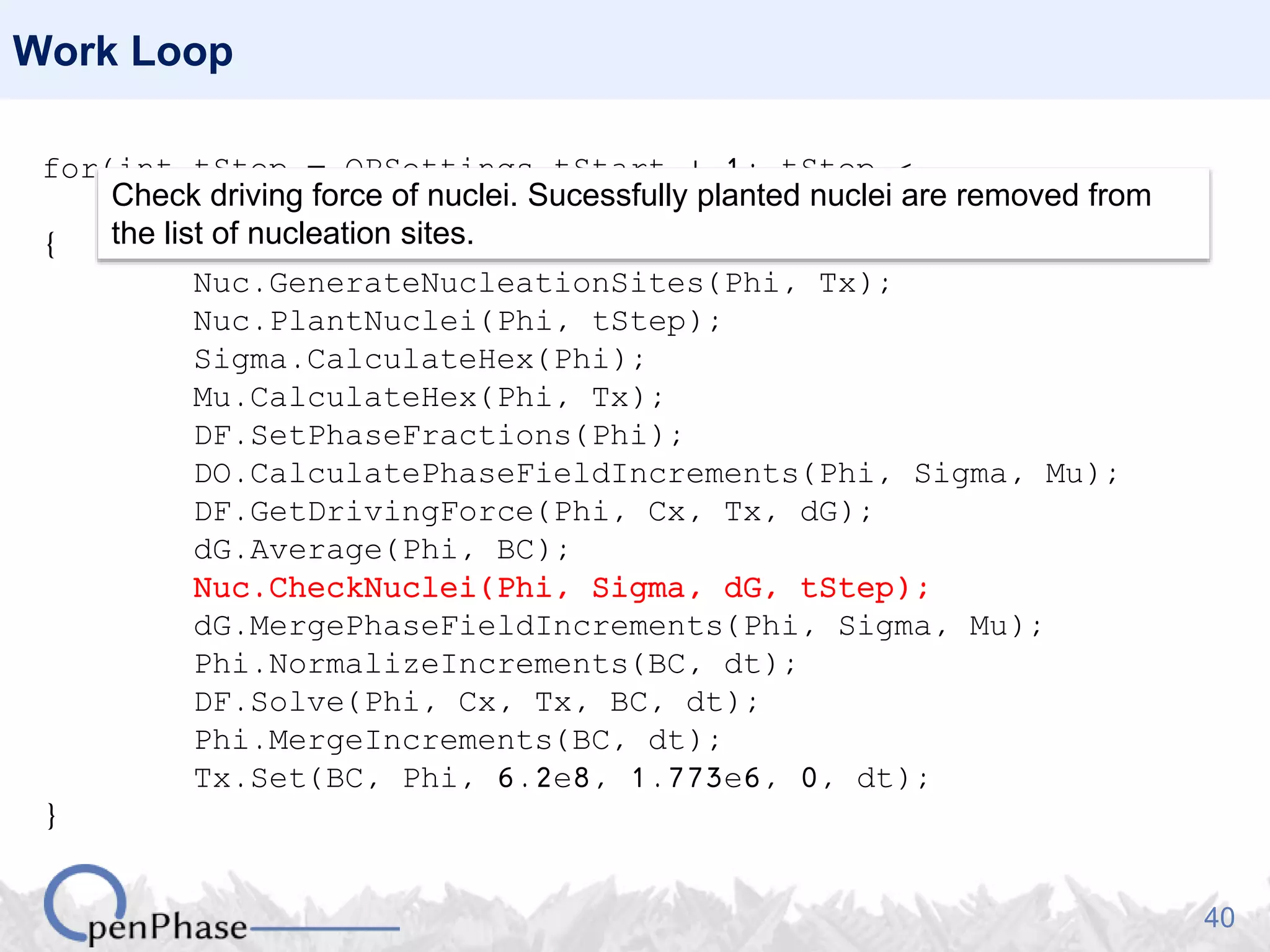 40
Work Loop
for(int tStep = OPSettings.tStart + 1; tStep <
OPSettings.nSteps + 1; tStep++)
{
Nuc.GenerateNucleationSites(Phi, Tx);
Nuc.PlantNuclei(Phi, tStep);
Sigma.CalculateHex(Phi);
Mu.CalculateHex(Phi, Tx);
DF.SetPhaseFractions(Phi);
DO.CalculatePhaseFieldIncrements(Phi, Sigma, Mu);
DF.GetDrivingForce(Phi, Cx, Tx, dG);
dG.Average(Phi, BC);
Nuc.CheckNuclei(Phi, Sigma, dG, tStep);
dG.MergePhaseFieldIncrements(Phi, Sigma, Mu);
Phi.NormalizeIncrements(BC, dt);
DF.Solve(Phi, Cx, Tx, BC, dt);
Phi.MergeIncrements(BC, dt);
Tx.Set(BC, Phi, 6.2e8, 1.773e6, 0, dt);
}
Check driving force of nuclei. Sucessfully planted nuclei are removed from
the list of nucleation sites.
 
