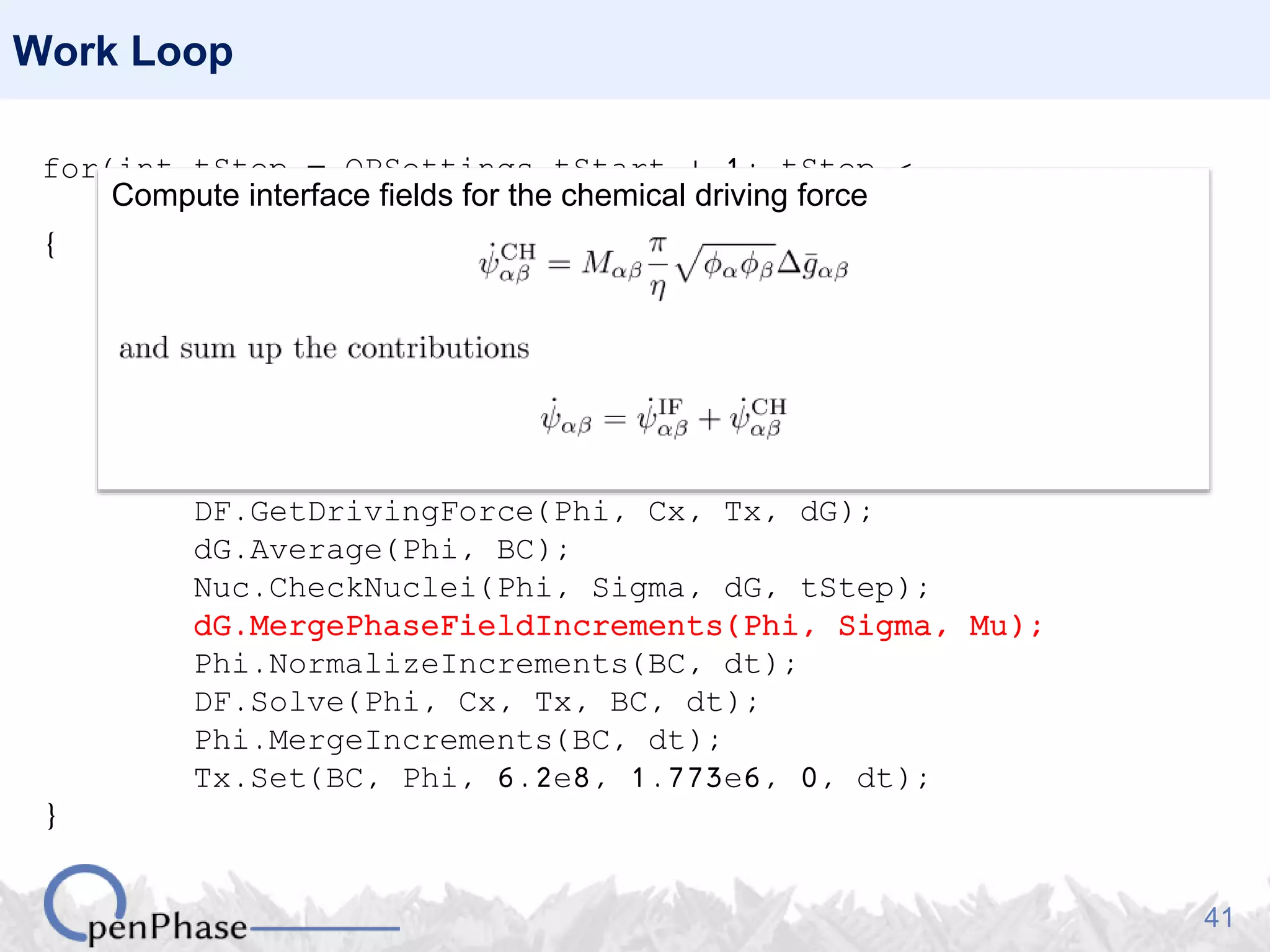 41
Work Loop
for(int tStep = OPSettings.tStart + 1; tStep <
OPSettings.nSteps + 1; tStep++)
{
Nuc.GenerateNucleationSites(Phi, Tx);
Nuc.PlantNuclei(Phi, tStep);
Sigma.CalculateHex(Phi);
Mu.CalculateHex(Phi, Tx);
DF.SetPhaseFractions(Phi);
DO.CalculatePhaseFieldIncrements(Phi, Sigma, Mu);
DF.GetDrivingForce(Phi, Cx, Tx, dG);
dG.Average(Phi, BC);
Nuc.CheckNuclei(Phi, Sigma, dG, tStep);
dG.MergePhaseFieldIncrements(Phi, Sigma, Mu);
Phi.NormalizeIncrements(BC, dt);
DF.Solve(Phi, Cx, Tx, BC, dt);
Phi.MergeIncrements(BC, dt);
Tx.Set(BC, Phi, 6.2e8, 1.773e6, 0, dt);
}
Compute interface fields for the chemical driving force
 