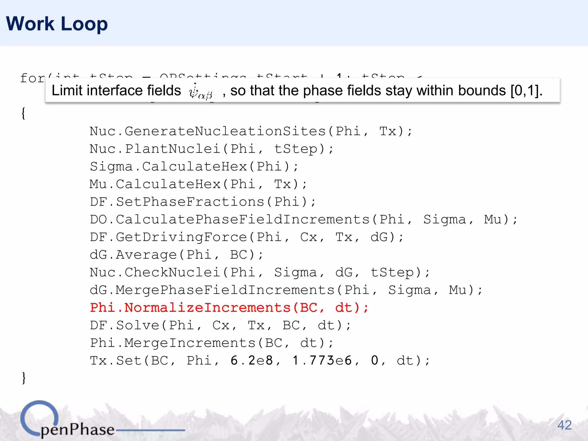 42
Work Loop
for(int tStep = OPSettings.tStart + 1; tStep <
OPSettings.nSteps + 1; tStep++)
{
Nuc.GenerateNucleationSites(Phi, Tx);
Nuc.PlantNuclei(Phi, tStep);
Sigma.CalculateHex(Phi);
Mu.CalculateHex(Phi, Tx);
DF.SetPhaseFractions(Phi);
DO.CalculatePhaseFieldIncrements(Phi, Sigma, Mu);
DF.GetDrivingForce(Phi, Cx, Tx, dG);
dG.Average(Phi, BC);
Nuc.CheckNuclei(Phi, Sigma, dG, tStep);
dG.MergePhaseFieldIncrements(Phi, Sigma, Mu);
Phi.NormalizeIncrements(BC, dt);
DF.Solve(Phi, Cx, Tx, BC, dt);
Phi.MergeIncrements(BC, dt);
Tx.Set(BC, Phi, 6.2e8, 1.773e6, 0, dt);
}
Limit interface fields , so that the phase fields stay within bounds [0,1].
 