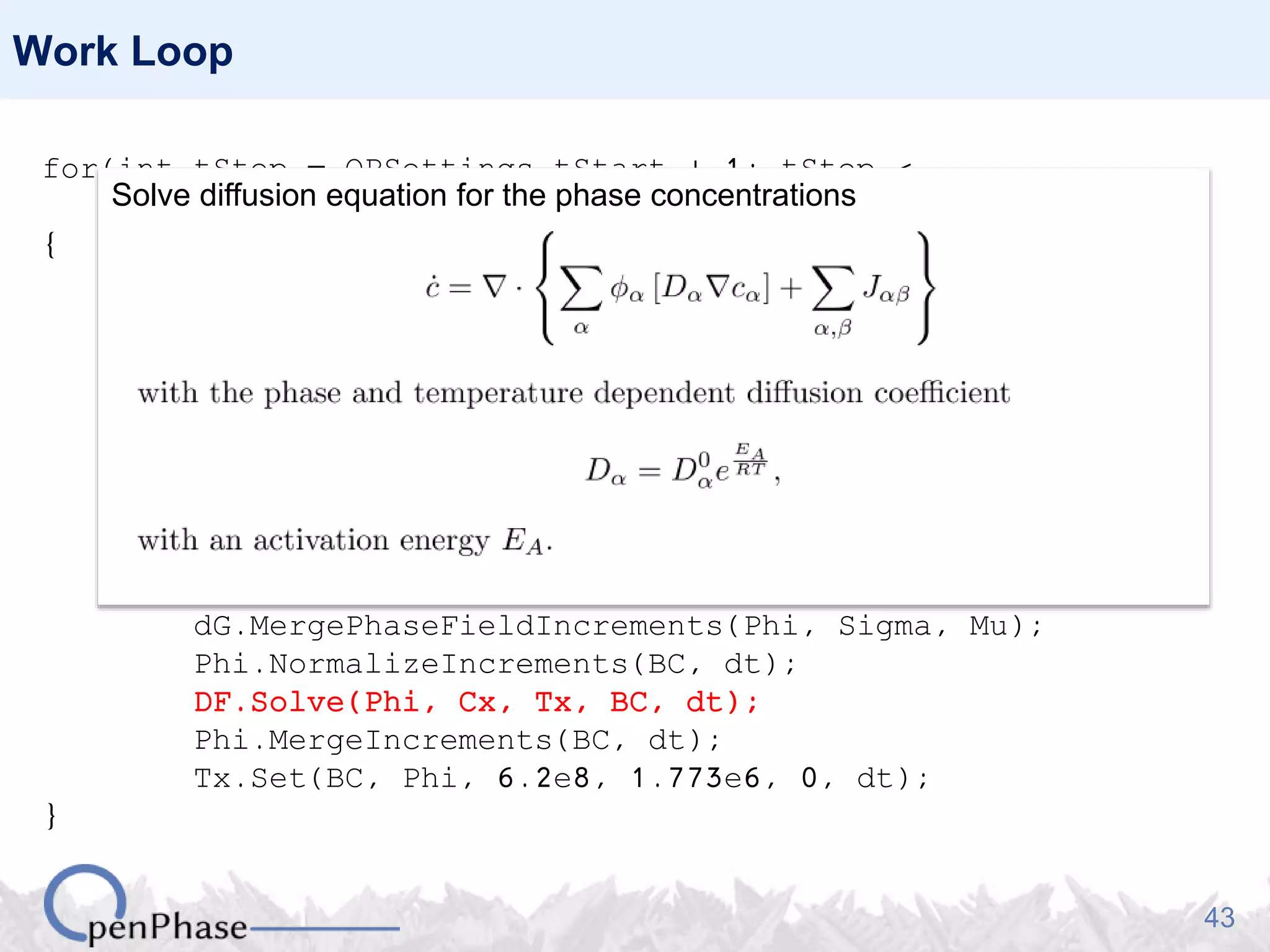 43
Work Loop
for(int tStep = OPSettings.tStart + 1; tStep <
OPSettings.nSteps + 1; tStep++)
{
Nuc.GenerateNucleationSites(Phi, Tx);
Nuc.PlantNuclei(Phi, tStep);
Sigma.CalculateHex(Phi);
Mu.CalculateHex(Phi, Tx);
DF.SetPhaseFractions(Phi);
DO.CalculatePhaseFieldIncrements(Phi, Sigma, Mu);
DF.GetDrivingForce(Phi, Cx, Tx, dG);
dG.Average(Phi, BC);
Nuc.CheckNuclei(Phi, Sigma, dG, tStep);
dG.MergePhaseFieldIncrements(Phi, Sigma, Mu);
Phi.NormalizeIncrements(BC, dt);
DF.Solve(Phi, Cx, Tx, BC, dt);
Phi.MergeIncrements(BC, dt);
Tx.Set(BC, Phi, 6.2e8, 1.773e6, 0, dt);
}
Solve diffusion equation for the phase concentrations
 