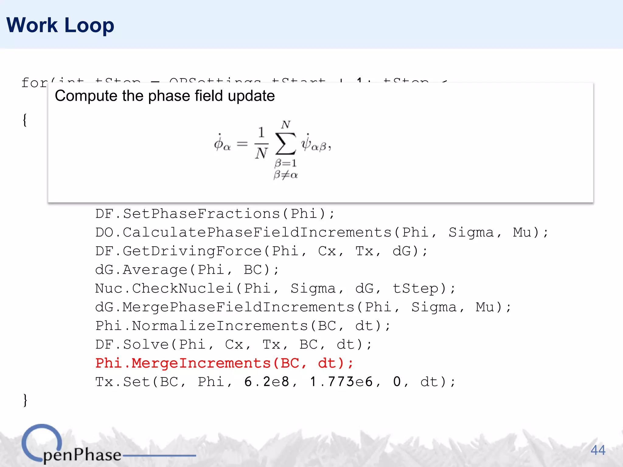 44
Work Loop
for(int tStep = OPSettings.tStart + 1; tStep <
OPSettings.nSteps + 1; tStep++)
{
Nuc.GenerateNucleationSites(Phi, Tx);
Nuc.PlantNuclei(Phi, tStep);
Sigma.CalculateHex(Phi);
Mu.CalculateHex(Phi, Tx);
DF.SetPhaseFractions(Phi);
DO.CalculatePhaseFieldIncrements(Phi, Sigma, Mu);
DF.GetDrivingForce(Phi, Cx, Tx, dG);
dG.Average(Phi, BC);
Nuc.CheckNuclei(Phi, Sigma, dG, tStep);
dG.MergePhaseFieldIncrements(Phi, Sigma, Mu);
Phi.NormalizeIncrements(BC, dt);
DF.Solve(Phi, Cx, Tx, BC, dt);
Phi.MergeIncrements(BC, dt);
Tx.Set(BC, Phi, 6.2e8, 1.773e6, 0, dt);
}
Compute the phase field update
 