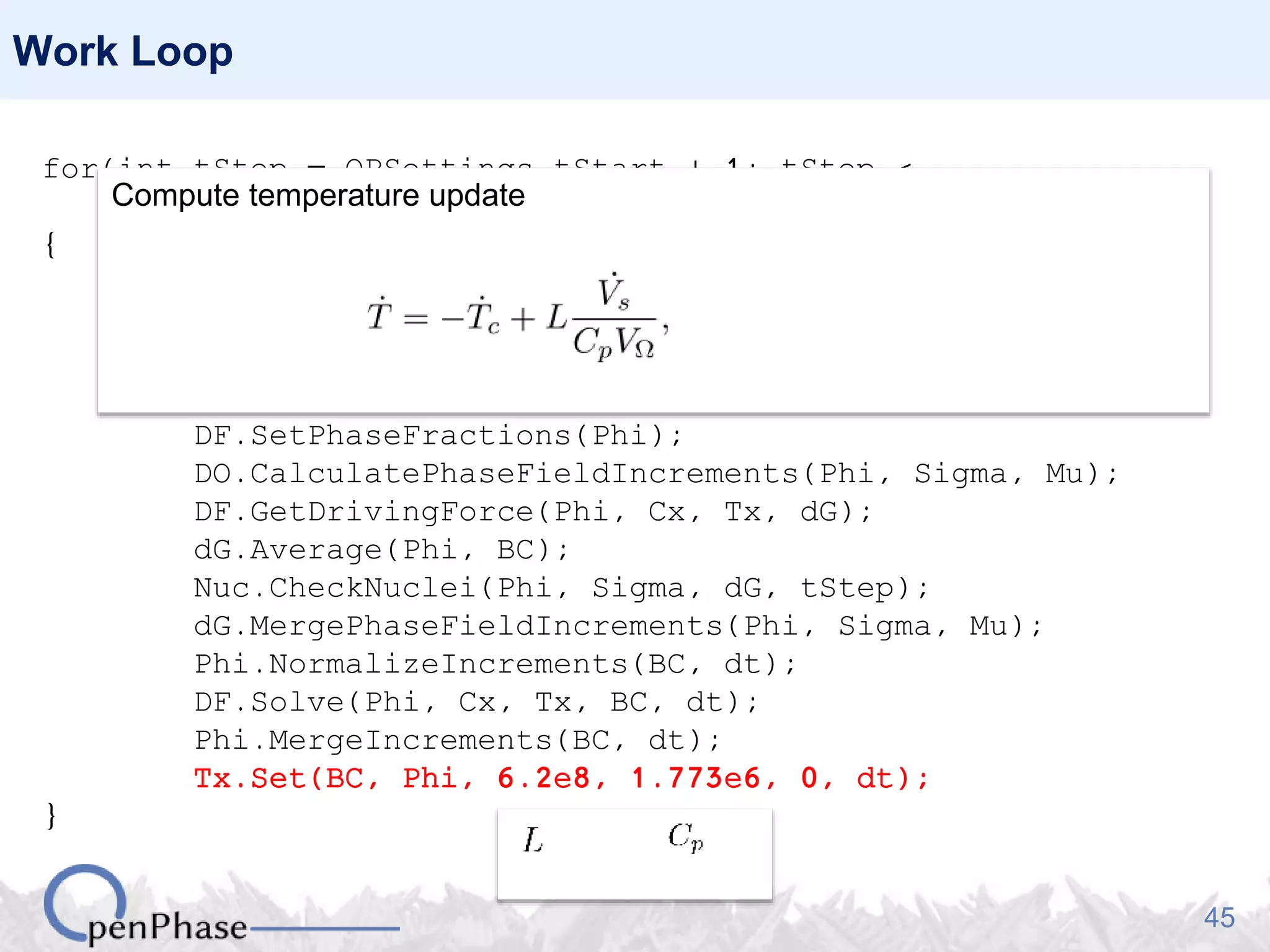 45
Work Loop
for(int tStep = OPSettings.tStart + 1; tStep <
OPSettings.nSteps + 1; tStep++)
{
Nuc.GenerateNucleationSites(Phi, Tx);
Nuc.PlantNuclei(Phi, tStep);
Sigma.CalculateHex(Phi);
Mu.CalculateHex(Phi, Tx);
DF.SetPhaseFractions(Phi);
DO.CalculatePhaseFieldIncrements(Phi, Sigma, Mu);
DF.GetDrivingForce(Phi, Cx, Tx, dG);
dG.Average(Phi, BC);
Nuc.CheckNuclei(Phi, Sigma, dG, tStep);
dG.MergePhaseFieldIncrements(Phi, Sigma, Mu);
Phi.NormalizeIncrements(BC, dt);
DF.Solve(Phi, Cx, Tx, BC, dt);
Phi.MergeIncrements(BC, dt);
Tx.Set(BC, Phi, 6.2e8, 1.773e6, 0, dt);
}
Compute temperature update
 