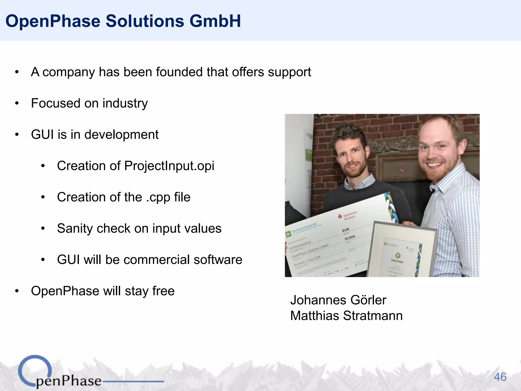 46
OpenPhase Solutions GmbH
• A company has been founded that offers support
• Focused on industry
• GUI is in development
• Creation of ProjectInput.opi
• Creation of the .cpp file
• Sanity check on input values
• GUI will be commercial software
• OpenPhase will stay free
Johannes Görler
Matthias Stratmann
 