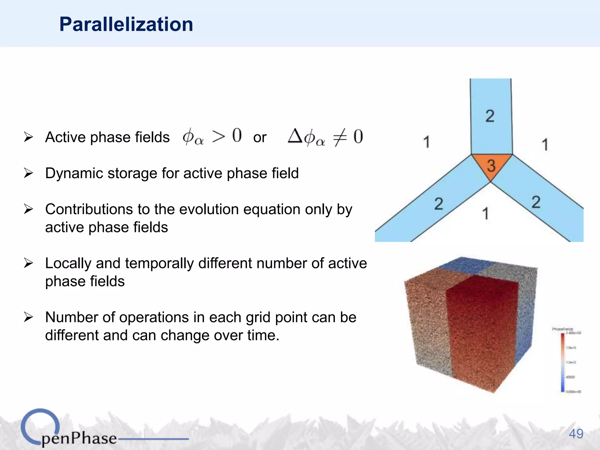 49
Parallelization
 Active phase fields or
 Dynamic storage for active phase field
 Contributions to the evolution equation only by
active phase fields
 Locally and temporally different number of active
phase fields
 Number of operations in each grid point can be
different and can change over time.
 